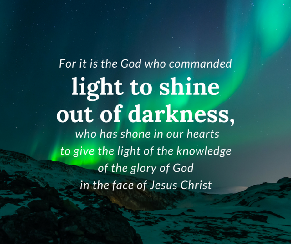 For it is the God who commanded light to shine out of darkness [see Gen 1_3], who has shone in our hearts to give the light of the knowledge of the glory of God in the face of Jesus Christ