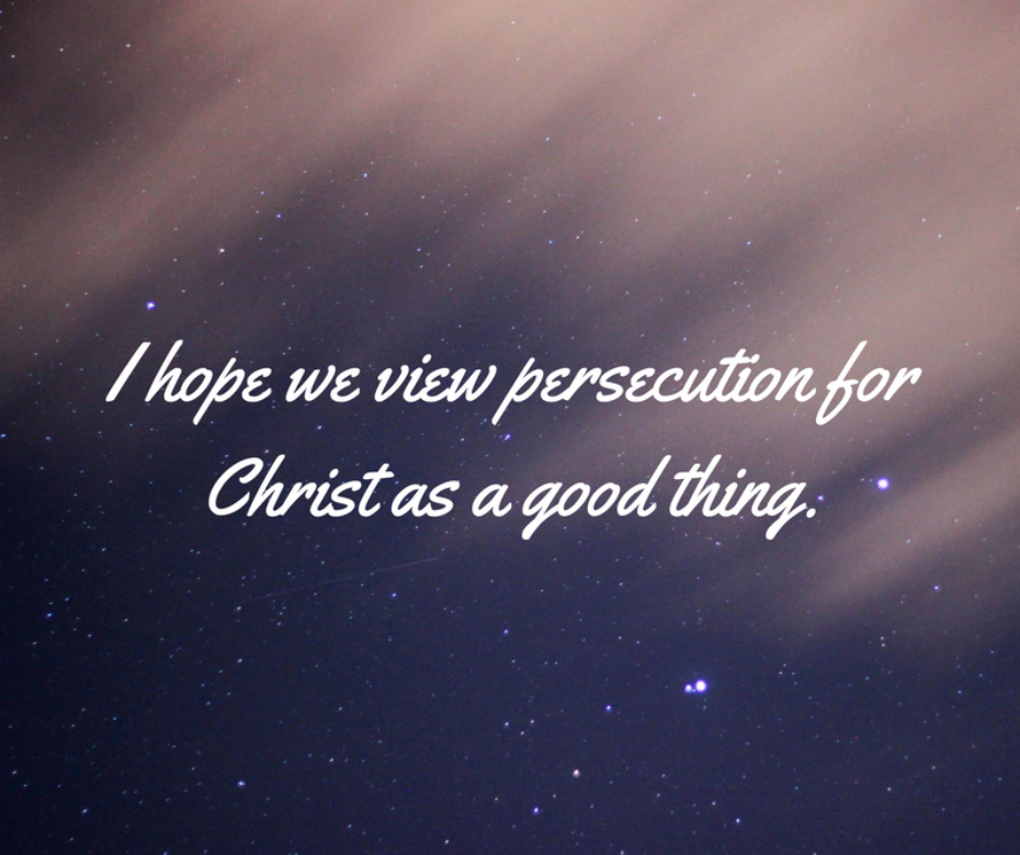 I hope we will all view persecution for Christ as a good thing.