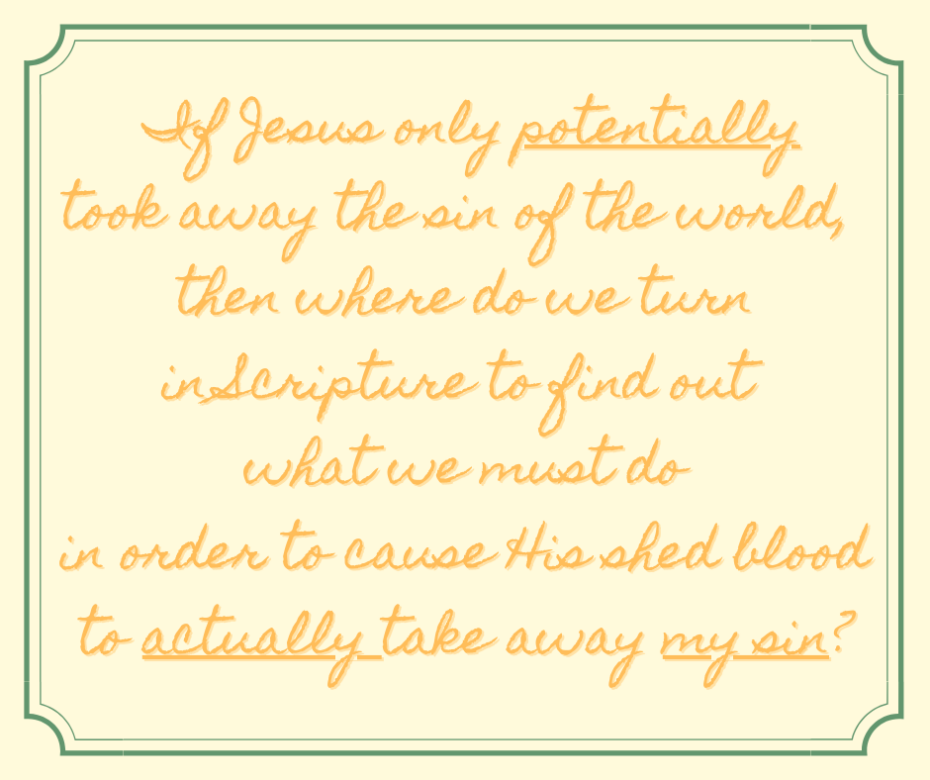 If Jesus only potentially took away the sin of the world, then where do we turn in Scripture to find out what we must do in order to cause His shed blood to actually take away my sin