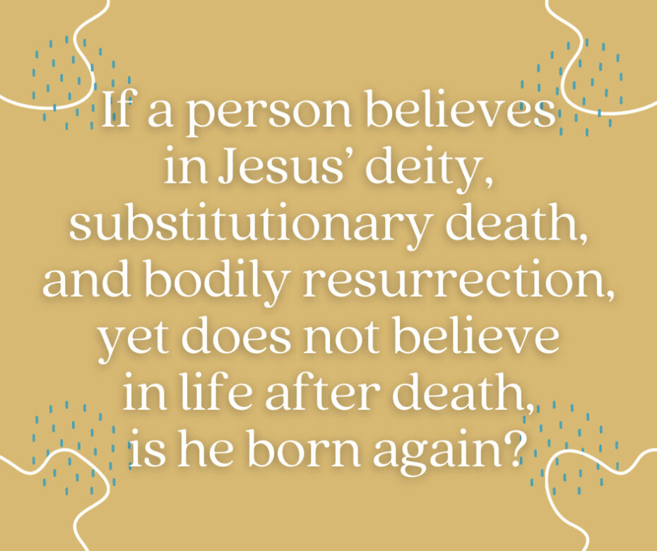 If a person believes in Jesus’ deity, substitutionary death, and bodily resurrection, yet does not believe in life after death, is he born again