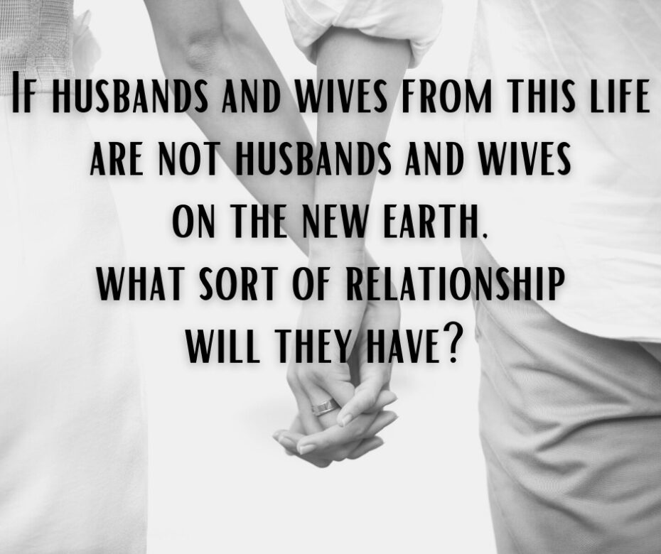 If husbands and wives from this life are not husbands and wives on the new earth, what sort of relationship will they have