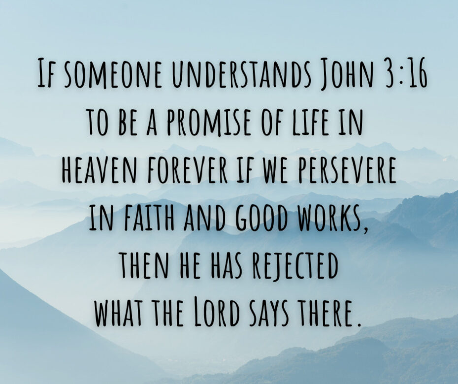 If someone understands John 316 to be a promise of life in heaven forever if we persevere in faith and good works, then he has rejected what the Lord says there.