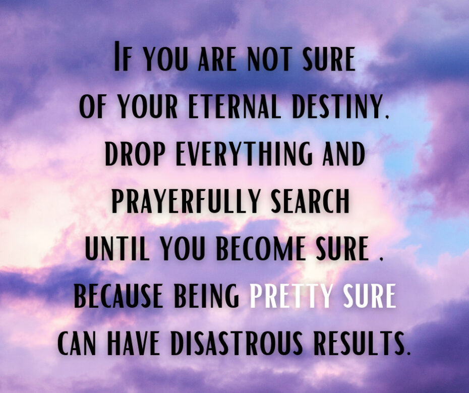 If you are not sure of your eternal destiny, drop everything and prayerfully search until you become sure, because being pretty sure can have disastrous results.