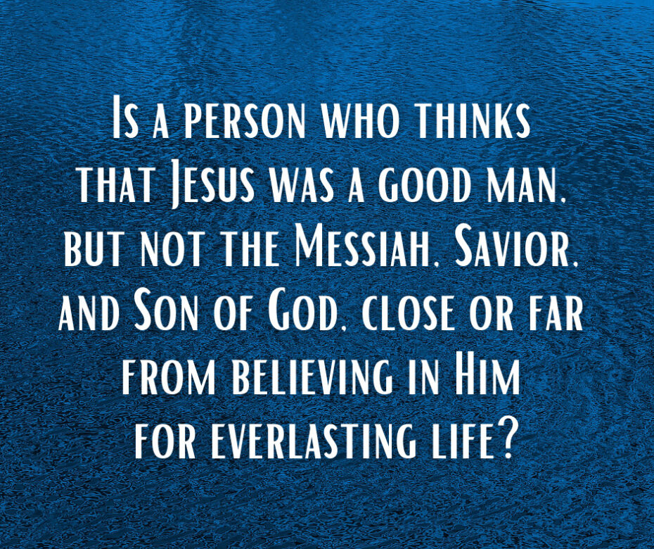 Is a person who thinks that Jesus was a good man, but not the Messiah, Savior, and Son of God, close or far from believing in Him for everlasting life_