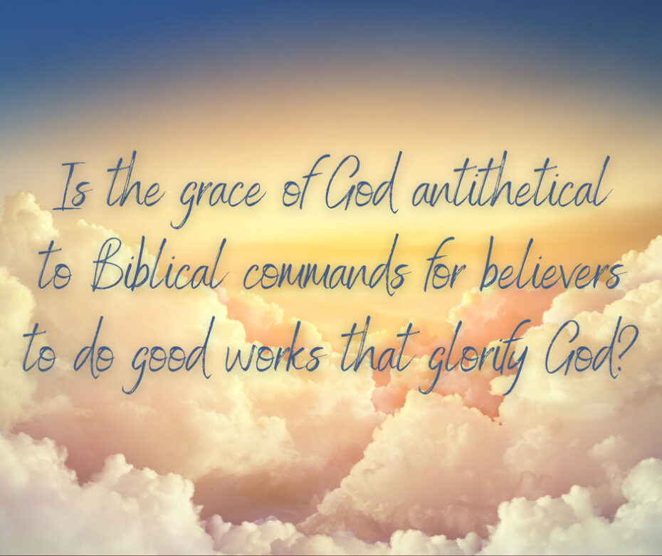 Is the grace of God antithetical to Biblical commands for believers to do good works that glorify God