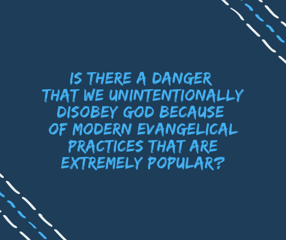 Is there a danger that we unintentionally disobey God because of modern Evangelical practices that are extremely popular_