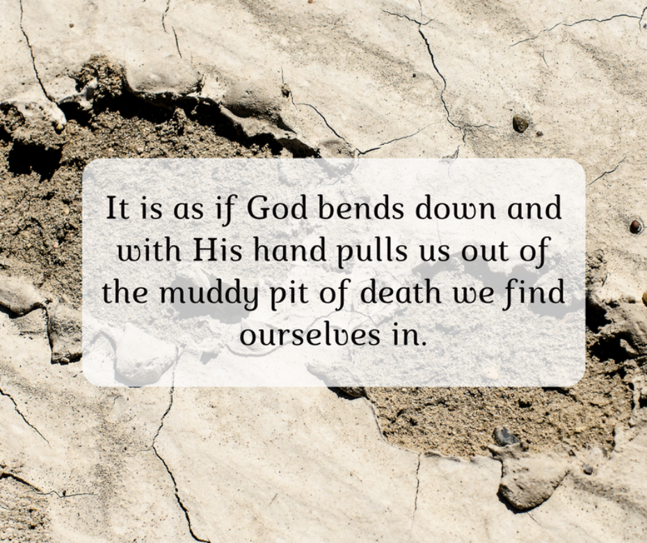 It is as if God bends down and with His hand pulls us out of the muddy pit of death we find ourselves in.