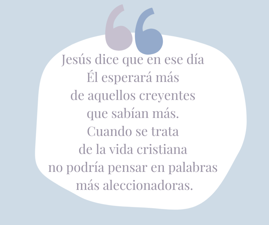 Jesús dice que en ese día Él esperará más de aquellos creyentes que sabían más. Cuando se trata de la vida cristiana no podría pensar en palabras más aleccionadoras.