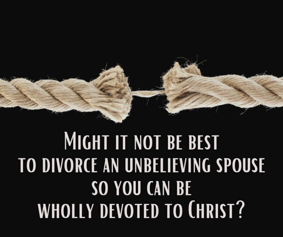 Might it not be best to divorce an unbelieving spouse so you can be wholly devoted to Christ