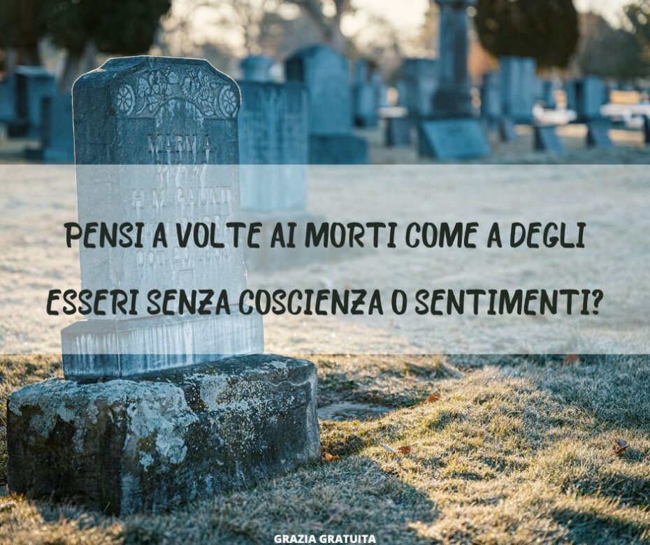 Pensi a volte ai morti come a degli esseri senza coscienza o sentimenti?