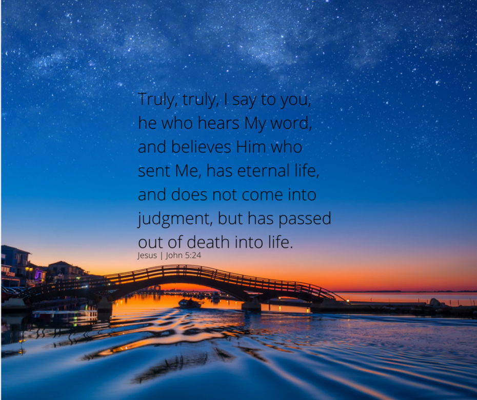 Truly, truly, I say to you, he who hears My word, and believes Him who sent Me, has eternal life, and does not come into judgment, but has passed out of death into life.