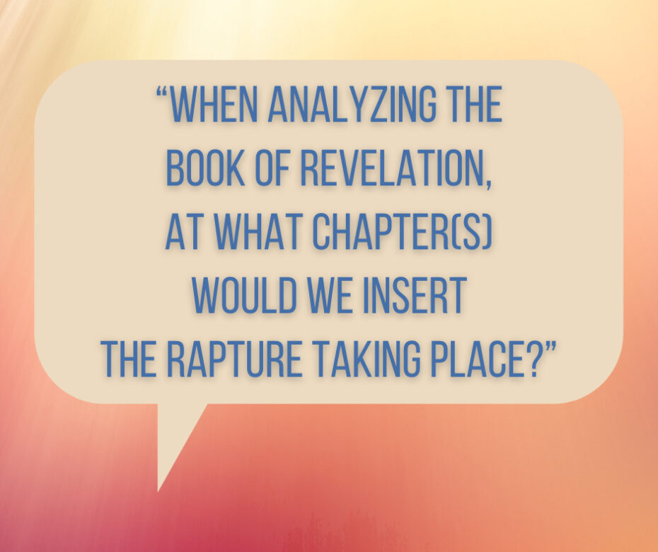 “When analyzing the Book of Revelation, at what chapter(s) would we insert the Rapture taking place_”