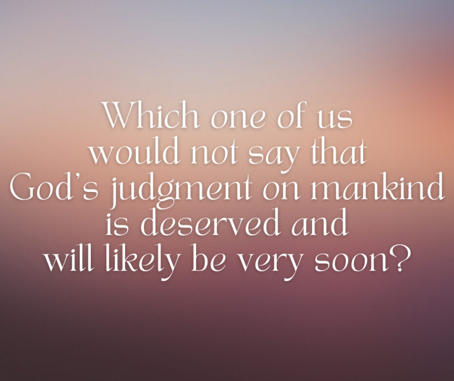 Which one of us would not say that God’s judgment on mankind is deserved and will likely be very soon