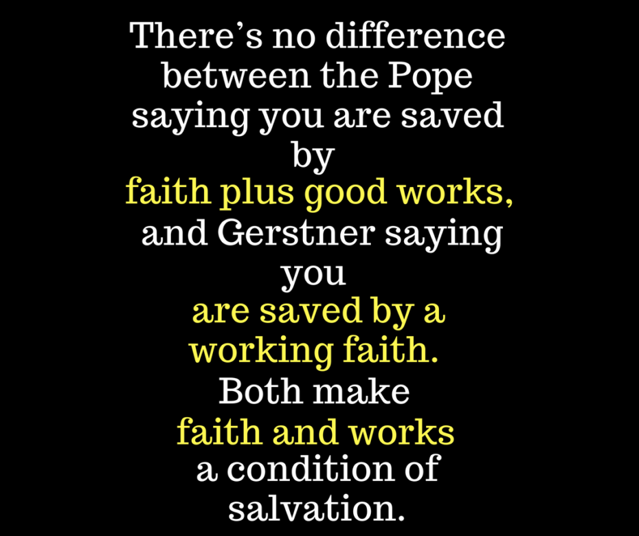 there’s no difference between the Pope saying you are saved by faith plus good works, and Gerstner saying you are saved by a working faith. Both make faith and works a condition of salvation.