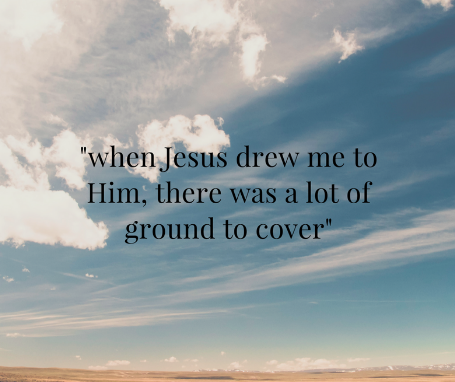 when Jesus drew me to him, there was a lot of ground to cover